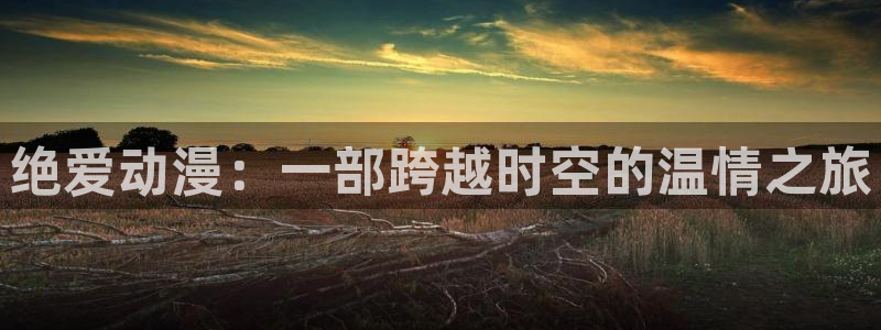 omofun动漫软件：绝爱动漫：一部跨越时空的温情之旅